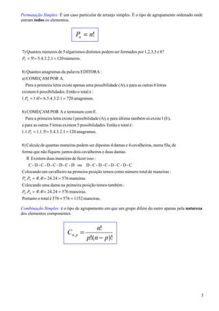 Permutação Simples: É um caso particular de arranjo simples. É o tipo de agrupamento ordenado onde
entram todos os elementos.


                                 Pn = n!

7) Quantos números de 5 algarismos distintos podem ser formados por 1,2,3,5 e 8?
P5 = 5!= 5.4.3.2.1 = 120 números.


8) Quantos anagramas da palavra EDITORA :
a) COMEÇAM POR A.
  Para a primeira letra existe apenas uma possibilidade (A), e para as outras 6 letras
existem 6 possibilidades. Então o total é :
1.P6 = 1.6!= 6.5.4.3.2.1 = 720 anagramas.


b) COMEÇAM POR A e terminam com E.
  Para a primeira letra existe 1 possibilidade (A), e para última também só existe 1 (E),
e para as outras 5 letras existem 5 possibilidades. Então o total é :
1.1.P5 = 1.1.5!= 5.4.3.2.1 = 120 anagramas.


8) Calcule de quantas maneiras podem ser dipostas 4 damas e 4 cavalheiros, numa fila, de
forma que não fiquem juntos dois cavalheiros e duas damas.
   R :Existem duas maneiras de fazer isso :
   C - D - C - D - C - D - C - D ou D - C - D - C - D - C - D - C
Colocando um cavalheiro na primeira posição temos como número total de maneiras :
P4 .P4 = 4!.4!= 24.24 = 576 maneiras.
Colocando uma dama na primeira posição temos também :
P4 .P4 = 4!.4!= 24.24 = 576 maneiras.
Portanto o total é 576 + 576 = 1152 maneiras.

Combinação Simples: é o tipo de agrupamento em que um grupo difere do outro apenas pela natureza
dos elementos componentes.


                                            n!
                            Cn, p =
                                        p!(n − p )!




                                                                                                 3
 