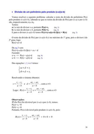 • Divisão de um polinômio pelo produto (x-a)(x-b)

   Vamos resolver o seguinte problema: calcular o resto da divisão do polinômio P(x)
pelo produto (x-a)(x-b), sabendo-se que os restos da divisão de P(x) por (x-a) e por (x-b)
são, respectivamente, r1 e r2.
   Temos:
   a é a raiz do divisor x-a, portanto P(a)=r1     (eq. 1)
   b é a raiz do divisor x-b, portanto P(b)=r2     (eq. 2)
   E para o divisor (x-a)(x-b) temos P(x)=(x-a)(x-b) Q(x) + R(x)        (eq. 3)

   O resto da divisão de P(x) por (x-a)(x-b) é no máximo do 1º grau, pois o divisor é do
2º grau; logo:
   R(x)=cx+d

   Da eq.3 vem:
   P(x)=(x-a)(x-b) Q(x) + cx + d
   Fazendo:
   x=a => P(a) = c(a)+d        (eq. 4)
   x=b => P(b) = c(b)+d        (eq. 5)

   Das equações 1, 2, 4 e 5 temos:

           ca + d = r1
           
           cb + d = r2

   Resolvendo o sistema obtemos:

       r1 − r2        ar − ar1
    c=          e d= 2         , com a ≠ b
        a−b             a−b
                   r −r     ar − ar1
    Logo : R( x) = 1 2 x + 2         , com a ≠ b
                    a−b       a−b


   Observações:
   1ª) Se P(x) for divisível por (x-a) e por (x-b), temos:
   P(a)= r1 =0
   P(b)= r2 =0
   Portanto, P(x) é divisível pelo produto (x-a)(x-b), pois:

                 r1 − r2   ar − ar1
       R( x) =           x+ 2       = 0+0 = 0
                  a−b        a−b


                                                                                       30
 