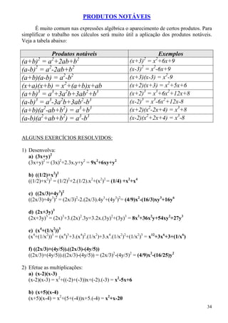 PRODUTOS NOTÁVEIS
      É muito comum nas expressões algébrica o aparecimento de certos produtos. Para
simplificar o trabalho nos cálculos será muito útil a aplicação dos produtos notáveis.
Veja a tabela abaixo:

              Produtos notáveis                                Exemplos
       2     2            2                               2    2
(a+b) = a +2ab+b                                   (x+3) = x +6x+9
(a-b)2 = a2-2ab+b2                                 (x-3)2 = x2-6x+9
(a+b)(a-b) = a2-b2                                 (x+3)(x-3) = x2-9
(x+a)(x+b) = x2+(a+b)x+ab                          (x+2)(x+3) = x2+5x+6
(a+b)3 = a3+3a2b+3ab2+b3                           (x+2)3 = x3+6x2+12x+8
(a-b)3 = a3-3a2b+3ab2-b3                           (x-2)3 = x3-6x2+12x-8
(a+b)(a2-ab+b2) = a3+b3                            (x+2)(x2-2x+4) = x3+8
(a-b)(a2+ab+b2) = a3-b3                            (x-2)(x2+2x+4) = x3-8


ALGUNS EXERCÍCIOS RESOLVIDOS:

1) Desenvolva:
   a) (3x+y)2
   (3x+y)2 = (3x)2+2.3x.y+y2 = 9x2+6xy+y2

   b) ((1/2)+x2)2
   ((1/2)+x2)2 = (1/2)2+2.(1/2).x2+(x2)2 = (1/4) +x2+x4

   c) ((2x/3)+4y3)2
   ((2x/3)+4y3)2 = (2x/3)2-2.(2x/3).4y3+(4y3)2= (4/9)x2-(16/3)xy3+16y6

   d) (2x+3y)3
   (2x+3y)3 = (2x)3+3.(2x)2.3y+3.2x.(3y)2+(3y)3 = 8x3+36x2y+54xy2+27y3

   e) (x4+(1/x2))3
   (x4+(1/x2))3 = (x4)3+3.(x4)2.(1/x2)+3.x4.(1/x2)2+(1/x2)3 = x12+3x6+3+(1/x6)

   f) ((2x/3)+(4y/5)).((2x/3)-(4y/5))
   ((2x/3)+(4y/5)).((2x/3)-(4y/5)) = (2x/3)2-(4y/5)2 = (4/9)x2-(16/25)y2

2) Efetue as multiplicações:
   a) (x-2)(x-3)
   (x-2)(x-3) = x2+((-2)+(-3))x+(-2).(-3) = x2-5x+6

   b) (x+5)(x-4)
   (x+5)(x-4) = x2+(5+(-4))x+5.(-4) = x2+x-20
                                                                                   34
 