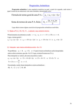 Progressões Aritméticas
        Progressão aritmética é uma sequência numérica na qual, a partir do segundo, cada termo é
igual à soma de seu antecessor com uma constante, denominada razão.

      Fórmula do termo geral de uma P.A. : a n = a1 + (n − 1).r

                                                                (a1 + a n ).n
      Soma de termos de uma P.A. finita : S n =
                                                                     2
      Logo abaixo temos alguns exercícios de progressões aritméticas resolvidos.

1) Dada a P.A. (-19,-15,-11,...) calcule o seu enésimo termo.

Primeiramente encontramos a razão : r = a2 − a1 ⇒ r = −15 − (−19) ⇒ r = 4.
Logo, o termo geral é :
an = a1 + (n − 1).r ⇒ an = −19 + (n − 1).4 ⇒ an = −19 + 4n − 4 ⇒ an = 4n − 23



2) Interpole seis meios aritméticos entre –8 e 13.

No problema : a1 = −8, an = 13, n = 8 (pois 6 meios aritméticos serão interpolados
entre os dois extremos, que são - 8 e 13. Logo, existem 8 termos na P.A.).
Para interpolar os valores, devemos encontrar a razão :
an = a1 + (n − 1).r ⇒ 13 = −8 + (8 − 1).r ⇒ 13 = −8 + 7 r ⇒ 13 + 8 = 7 r ⇒
                   21
 7r = 21 ⇒ r =         ⇒ r = 3.
                   7
Encontrada a razão, basta interpolar os meios aritméticos :
- 8, - 5, - 2, 1, 4, 7, 10, 13




                                                                                              36
 