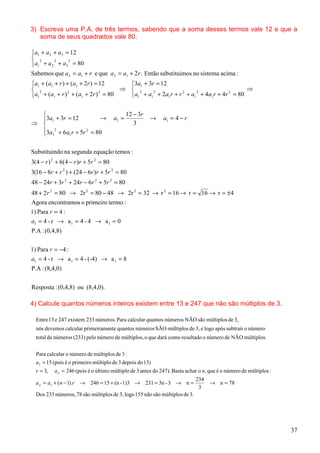 3) Escreva uma P.A. de três termos, sabendo que a soma desses termos vale 12 e que a
   soma de seus quadrados vale 80.

a1 + a 2 + a3 = 12


a1 2 + a 2 2 + a3 2 = 80

Sabemos que a 2 = a1 + r e que a3 = a1 + 2r. Então substituimos no sistema acima :
a1 + (a1 + r ) + (a1 + 2r ) = 12   3a1 + 3r = 12
 2                               ⇒  2                                        ⇒
a1 + (a1 + r ) + (a1 + 2r ) = 80   a1 + a1 + 2a1 r + r + a1 + 4a1r + 4r = 80
                2              2             2          2    2           2




                                             12 − 3r
  3a1 + 3r = 12       →               a1 =             →     a1 = 4 − r
⇒                                               3
   2
  3a1 + 6a1 r + 5r = 80
                   2




Substituindo na segunda equação temos :
3(4 − r ) 2 + 6(4 − r )r + 5r 2 = 80
3(16 − 8r + r 2 ) + (24 − 6r )r + 5r 2 = 80
48 − 24r + 3r 2 + 24r − 6r 2 + 5r 2 = 80
48 + 2r 2 = 80 → 2r 2 = 80 − 48 → 2r 2 = 32 → r 2 = 16 → r = 16 → r = ±4
Agora encontramos o primeiro termo :
1) Para r = 4 :
a1 = 4 - r → a 1 = 4 - 4 → a 1 = 0
P.A : (0,4,8)

1) Para r = −4 :
a1 = 4 - r → a 1 = 4 - (-4) → a 1 = 8
P.A : (8,4,0)

Resposta : (0,4,8) ou (8,4,0).

4) Calcule quantos números inteiros existem entre 13 e 247 que não são múltiplos de 3.

  Entre 13 e 247 existem 233 números. Para calcular quantos números NÃO são múltiplos de 3,
  nós devemos calcular primeiramente quantos números SÃO múltiplos de 3, e logo após subtrair o número
  total de números (233) pelo número de múltiplos, o que dará como resultado o número de NÃO múltiplos.


  Para calcular o número de múltiplos de 3 :
  a1 = 15 (pois é o primeiro múltiplo de 3 depois do 13)
  r = 3,   a n = 246 (pois é o último múltiplo de 3 antes do 247). Basta achar o n, que é o número de múltiplos :
                                                                             234
  a n = a1 + (n − 1).r → 246 = 15 + (n - 1)3 → 231 = 3n - 3 → n =                   → n = 78
                                                                              3
  Dos 233 números, 78 são múltiplos de 3, logo 155 não são múltiplos de 3.




                                                                                                                    37
 