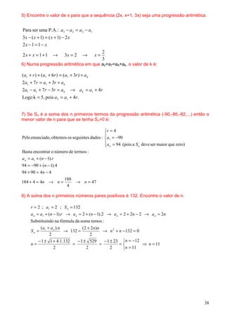 5) Encontre o valor de x para que a sequência (2x, x+1, 3x) seja uma progressão aritmética.


Para ser uma P.A. : a3 − a 2 = a 2 − a1
3 x − ( x + 1) = ( x + 1) − 2 x
2x −1 = 1 − x
                                                    2
2x + x = 1 + 1      →       3x = 2      →      x=
                                                    3
6) Numa progressão aritmética em que a2+a7=a4+ak, o valor de k é:

( a1 + r ) + ( a1 + 6r ) = ( a1 + 3r ) + a k
2a1 + 7 r = a1 + 3r + a k
2a1 − a1 + 7r − 3r = a k          → a k = a1 + 4r
Logo k = 5, pois a5 = a1 + 4r.


7) Se Sn é a soma dos n primeiros termos da progressão aritmética (-90,-86,-82,...) então o
menor valor de n para que se tenha Sn>0 é:

                                             r = 4
                                             
Pelo enunciado, obtemos os seguintes dados : a1 = −90
                                             a = 94 (pois a S deve ser maior que zero)
                                              n              n

Basta encontrar o número de termos :
a n = a1 + (n − 1).r
94 = −90 + (n − 1).4
94 + 90 = 4n − 4
                            188
184 + 4 = 4n → n =              → n = 47
                             4

8) A soma dos n primeiros números pares positivos é 132. Encontre o valor de n.

     r = 2 ; a1 = 2 ; S n = 132
     a n = a1 + (n − 1).r → a n = 2 + (n − 1).2 → a n = 2 + 2n − 2 → a n = 2n
     Substituindo na fórmula da soma temos :
         (a1 + a n ).n         ( 2 + 2n)n
     Sn =              → 132 =              → n 2 + n − 132 = 0
              2                     2
        − 1 ± 1 + 4.1.132   − 1 ± 529       − 1 ± 23 n = −12
     n=                   =               =         =          ⇒ n = 11
                 2                2             2     n = 11




                                                                                          38
 