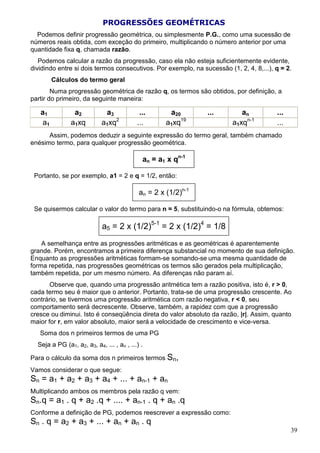 PROGRESSÕES GEOMÉTRICAS
  Podemos definir progressão geométrica, ou simplesmente P.G., como uma sucessão de
números reais obtida, com exceção do primeiro, multiplicando o número anterior por uma
quantidade fixa q, chamada razão.
   Podemos calcular a razão da progressão, caso ela não esteja suficientemente evidente,
dividindo entre si dois termos consecutivos. Por exemplo, na sucessão (1, 2, 4, 8,...), q = 2.
         Cálculos do termo geral
        Numa progressão geométrica de razão q, os termos são obtidos, por definição, a
partir do primeiro, da seguinte maneira:

   a1           a2           a3             ...       a20       ...        an           ...
    a1         a1xq         a1xq2          ...       a1xq19             a1xqn-1         ...
      Assim, podemos deduzir a seguinte expressão do termo geral, também chamado
enésimo termo, para qualquer progressão geométrica.

                                             an = a1 x qn-1

 Portanto, se por exemplo, a1 = 2 e q = 1/2, então:

                                            an = 2 x (1/2)n-1

 Se quisermos calcular o valor do termo para n = 5, substituindo-o na fórmula, obtemos:

                            a5 = 2 x (1/2)5-1 = 2 x (1/2)4 = 1/8
    A semelhança entre as progressões aritméticas e as geométricas é aparentemente
grande. Porém, encontramos a primeira diferença substancial no momento de sua definição.
Enquanto as progressões aritméticas formam-se somando-se uma mesma quantidade de
forma repetida, nas progressões geométricas os termos são gerados pela multiplicação,
também repetida, por um mesmo número. As diferenças não param aí.
       Observe que, quando uma progressão aritmética tem a razão positiva, isto é, r > 0,
cada termo seu é maior que o anterior. Portanto, trata-se de uma progressão crescente. Ao
contrário, se tivermos uma progressão aritmética com razão negativa, r < 0, seu
comportamento será decrescente. Observe, também, a rapidez com que a progressão
cresce ou diminui. Isto é conseqüência direta do valor absoluto da razão, |r|. Assim, quanto
maior for r, em valor absoluto, maior será a velocidade de crescimento e vice-versa.
   Soma dos n primeiros termos de uma PG
  Seja a PG (a1, a2, a3, a4, ... , an , ...) .

Para o cálculo da soma dos n primeiros termos Sn,
Vamos considerar o que segue:
Sn = a1 + a2 + a3 + a4 + ... + an-1 + an
Multiplicando ambos os membros pela razão q vem:
Sn.q = a1 . q + a2 .q + .... + an-1 . q + an .q
Conforme a definição de PG, podemos reescrever a expressão como:
Sn . q = a2 + a3 + ... + an + an . q
                                                                                              39
 
