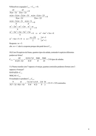 9) Resolver a equação C m,3 − C m , 2 = 0.
    m!           m!
           −           =0
3!(m − 3)! 2!(m − 2)!
m.(m − 1).(m − 2).(m − 3)! m.(m − 1).(m − 2)!
                           −                     =0
        3!(m − 3)!               2!(m − 2)!
m.(m − 1).(m − 2) m.(m − 1)
                   −           =0
        3!              2!
m 3 − 2m 2 − m 2 + 2 m m 2 − m
                      −          =0
           6                2
m 3 − 3m 2 + 2m − 3m 2 + 3m
                              = 0 ⇒ m 3 − 6 m 2 + 5m = 0
              6
                           6 ± 16        m ' = 5
m 2 − 6m + 5 = 0 ⇒ m =               ⇒ 
                               2         m ' ' = 1
Resposta : m = 5.
obs : m = 1 não é a resposta porque não pode haver C1,3 .


10) Com 10 espécies de frutas, quantos tipos de salada, contendo 6 espécies diferentes
podem ser feitas?
                10!       10.9.8.7.6! 5040 5040
C10, 6 =                =            =    =     = 210 tipos de saladas.
           6!.(10 − 6)!      6!.4!     4!   24

11) Numa reunião com 7 rapazes e 6 moças, quantas comissões podemos formar com 3
rapazes e 4 moças?
RAPAZES - C 7 ,3
MOÇAS - C 6, 4
O resultado é o produto C 7 ,3 .C 6, 4 .
    7!         6!       7.6.5.4! 6.5.4! 210 30
          .           =         .      =   . = 35.15 = 525 comissões.
3!(7 − 3)! 4!(6 − 4)!     3!.4! 4!.2!    3! 2




                                                                                         4
 