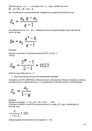 Observe que a2 + a3 + ... + an é igual a Sn - a1 . Logo, substituindo, vem:
S n . q = S n - a1 + an . q
Daí, simplificando convenientemente, chegaremos à seguinte fórmula da soma:




Se substituirmos an = a1 . qn-1 , obteremos uma nova apresentação para a fórmula da
soma, ou seja:




Exemplo:
Calcule a soma dos 10 primeiros termos da PG (1,2,4,8,...)
Temos:




Observe que neste caso a1 = 1.
   •   Soma dos termos de uma PG decrescente e ilimitada
Considere uma PG ILIMITADA ( infinitos termos) e decrescente. Nestas condições, podemos
considerar que no limite teremos an = 0. Substituindo na fórmula anterior, encontraremos:




Exemplo:
Resolva a equação: x + x/2 + x/4 + x/8 + x/16 + ... =100
O primeiro membro é uma PG de primeiro termo x e razão 1/2. Logo, substituindo na
fórmula, vem:




Dessa equação encontramos como resposta x = 50.

                                                                                      40
 