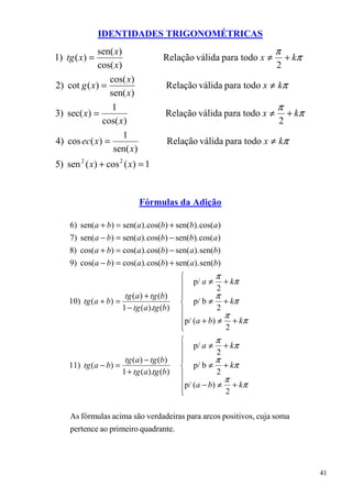 IDENTIDADES TRIGONOMÉTRICAS
             sen( x)                                                  π
1) tg ( x) =                          Relação válida para todo x ≠        + kπ
             cos( x)                                                  2
                cos( x)
2) cot g ( x) =                        Relação válida para todo x ≠ kπ
                sen( x)
                 1                                                    π
3) sec( x) =                           Relação válida para todo x ≠       + kπ
              cos( x)                                                 2
                     1
4) cos ec( x) =                        Relação válida para todo x ≠ kπ
                 sen( x)
5) sen 2 ( x) + cos 2 ( x) = 1


                             Fórmulas da Adição

    6) sen( a + b) = sen( a ). cos(b) + sen(b). cos(a )
    7) sen( a − b) = sen( a ). cos(b) − sen(b). cos( a )
    8) cos( a + b) = cos( a ). cos(b) − sen( a ). sen(b)
    9) cos( a − b) = cos( a ). cos(b) + sen( a). sen(b)
                                                       π
                                               p/ a ≠ + kπ
                                                         2
                        tg ( a ) + tg (b)   
                                                       π
    10) tg (a + b) =                         p/ b ≠ + kπ
                       1 − tg (a ).tg (b)               2
                                            p/ ( a + b) ≠ π + kπ
                                            
                                                          2
                                                       π
                                               p/ a ≠ + kπ
                                                         2
                        tg ( a ) − tg (b)   
                                                       π
    11) tg (a − b) =                         p/ b ≠ + kπ
                       1 + tg (a ).tg (b)               2
                                            p/ ( a − b) ≠ π + kπ
                                            
                                                          2

    As fórmulas acima são verdadeiras para arcos positivos, cuja soma
    pertence ao primeiro quadrante.




                                                                                 41
 