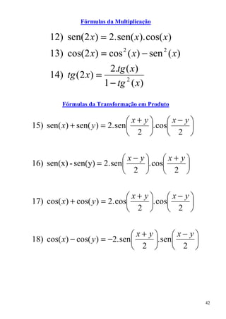 Fórmulas da Multiplicação

     12) sen(2 x) = 2. sen( x). cos( x)
     13) cos(2 x) = cos 2 ( x) − sen 2 ( x)
                      2.tg ( x)
     14) tg (2 x) =
                    1 − tg 2 ( x)

         Fórmulas da Transformação em Produto

                               x+ y     x− y
15) sen( x) + sen( y ) = 2. sen    . cos    
                                2        2 


                            x− y     x+ y
16) sen(x) - sen(y) = 2. sen    . cos    
                             2        2 


                               x+ y     x− y
17) cos( x) + cos( y ) = 2. cos    . cos    
                                2        2 


                                x+ y     x− y
18) cos( x) − cos( y ) = −2. sen    . sen    
                                 2        2 




                                                    42
 