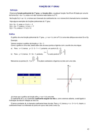 FUNÇÃO DE 1º GRAU
 Definição
Chama-se função polinomial do 1º grau, ou função afim, a qualquer função f de IR em IR dada por uma lei
da forma f(x) = ax + b, onde a e b são números reais dados e a 0.
Na função f(x) = ax + b, o número a é chamado de coeficiente de x e o número b é chamado termo constante.
Veja alguns exemplos de funções polinomiais do 1º grau:
f(x) = 5x - 3, onde a = 5 e b = - 3
f(x) = -2x - 7, onde a = -2 e b = - 7
f(x) = 11x, onde a = 11 e b = 0


Gráfico

  O gráfico de uma função polinomial do 1º grau, y = ax + b, com a          0, é uma reta oblíqua aos eixos Ox e Oy.
  Exemplo:
  Vamos construir o gráfico da função y = 3x - 1:
  Como o gráfico é uma reta, basta obter dois de seus pontos e ligá-los com o auxílio de uma régua:
  a)   Para x = 0, temos y = 3 · 0 - 1 = -1; portanto, um ponto é (0, -1).


  b)   Para y = 0, temos 0 = 3x - 1; portanto,            e outro ponto é          .



  Marcamos os pontos (0, -1) e               no plano cartesiano e ligamos os dois com uma reta.




                    x                   y
                    0                   -1

                                        0




   Já vimos que o gráfico da função afim y = ax + b é uma reta.
   O coeficiente de x, a, é chamado coeficiente angular da reta e, como veremos adiante, a está ligado à
inclinação da reta em relação ao eixo Ox.
  O termo constante, b, é chamado coeficiente linear da reta. Para x = 0, temos y = a · 0 + b = b. Assim, o
coeficiente linear é a ordenada do ponto em que a reta corta o eixo Oy.




                                                                                                                 43
 