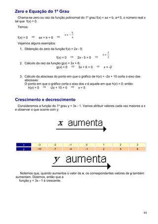 Zero e Equação do 1º Grau
  Chama-se zero ou raiz da função polinomial do 1º grau f(x) = ax + b, a 0, o número real x
tal que f(x) = 0.
 Temos:


 f(x) = 0       ax + b = 0
 Vejamos alguns exemplos:
   1. Obtenção do zero da função f(x) = 2x - 5:

                                  f(x) = 0        2x - 5 = 0
   2. Cálculo da raiz da função g(x) = 3x + 6:
                             g(x) = 0       3x + 6 = 0         x = -2

   3. Cálculo da abscissa do ponto em que o gráfico de h(x) = -2x + 10 corta o eixo das
      abicissas:
      O ponto em que o gráfico corta o eixo dos x é aquele em que h(x) = 0; então:
        h(x) = 0       -2x + 10 = 0        x=5


Crescimento e decrescimento
  Consideremos a função do 1º grau y = 3x - 1. Vamos atribuir valores cada vez maiores a x
e observar o que ocorre com y:




     x          -3           -2              -1         0      1         2          3
     y         -10           -7              -4         -1     2         5          8




   Notemos que, quando aumentos o valor de x, os correspondentes valores de y também
aumentam. Dizemos, então que a
  função y = 3x - 1 é crescente.




                                                                                          44
 