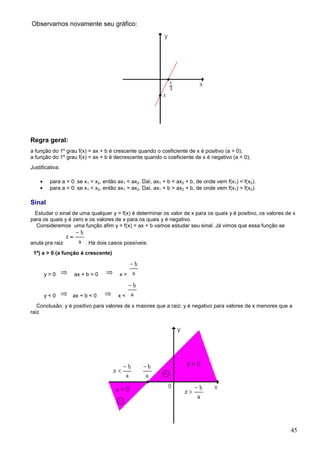 Observamos novamente seu gráfico:




Regra geral:
a função do 1º grau f(x) = ax + b é crescente quando o coeficiente de x é positivo (a > 0);
a função do 1º grau f(x) = ax + b é decrescente quando o coeficiente de x é negativo (a < 0);
Justificativa:

    •    para a > 0: se x1 < x2, então ax1 < ax2. Daí, ax1 + b < ax2 + b, de onde vem f(x1) < f(x2).
    •    para a < 0: se x1 < x2, então ax1 > ax2. Daí, ax1 + b > ax2 + b, de onde vem f(x1) > f(x2).

Sinal
 Estudar o sinal de uma qualquer y = f(x) é determinar os valor de x para os quais y é positivo, os valores de x
para os quais y é zero e os valores de x para os quais y é negativo.
  Consideremos uma função afim y = f(x) = ax + b vamos estudar seu sinal. Já vimos que essa função se


anula pra raiz          . Há dois casos possíveis:
 1º) a > 0 (a função é crescente)


        y>0        ax + b > 0          x>


        y<0        ax + b < 0          x<
   Conclusão: y é positivo para valores de x maiores que a raiz; y é negativo para valores de x menores que a
raiz




                                                                                                              45
 