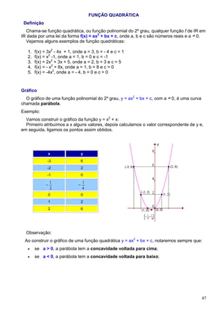 FUNÇÃO QUADRÁTICA
 Definição
  Chama-se função quadrática, ou função polinomial do 2º grau, qualquer função f de IR em
IR dada por uma lei da forma f(x) = ax2 + bx + c, onde a, b e c são números reais e a 0.
  Vejamos alguns exemplos de função quadráticas:

   1.   f(x) = 3x2 - 4x + 1, onde a = 3, b = - 4 e c = 1
   2.   f(x) = x2 -1, onde a = 1, b = 0 e c = -1
   3.   f(x) = 2x2 + 3x + 5, onde a = 2, b = 3 e c = 5
   4.   f(x) = - x2 + 8x, onde a = 1, b = 8 e c = 0
   5.   f(x) = -4x2, onde a = - 4, b = 0 e c = 0



Gráfico
  O gráfico de uma função polinomial do 2º grau, y = ax2 + bx + c, com a   0, é uma curva
chamada parábola.
Exemplo:
  Vamos construir o gráfico da função y = x2 + x:
  Primeiro atribuímos a x alguns valores, depois calculamos o valor correspondente de y e,
em seguida, ligamos os pontos assim obtidos.




               x                y
              -3                6
              -2                2
              -1                0




               0                0
               1                2
               2                6




  Observação:
 Ao construir o gráfico de uma função quadrática y = ax2 + bx + c, notaremos sempre que:
   •    se a > 0, a parábola tem a concavidade voltada para cima;
   •    se a < 0, a parábola tem a concavidade voltada para baixo;




                                                                                            47
 