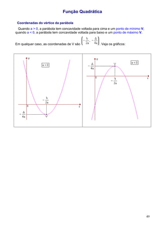 Função Quadrática

 Coordenadas do vértice da parábola
  Quando a > 0, a parábola tem concavidade voltada para cima e um ponto de mínimo V;
quando a < 0, a parábola tem concavidade voltada para baixo e um ponto de máximo V.


Em qualquer caso, as coordenadas de V são             . Veja os gráficos:




                                                                                       49
 