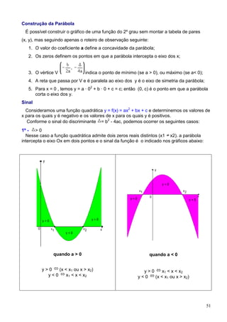 Construção da Parábola
 É possível construir o gráfico de uma função do 2º grau sem montar a tabela de pares
(x, y), mas seguindo apenas o roteiro de observação seguinte:
   1. O valor do coeficiente a define a concavidade da parábola;
   2. Os zeros definem os pontos em que a parábola intercepta o eixo dos x;


   3. O vértice V              indica o ponto de mínimo (se a > 0), ou máximo (se a< 0);
   4. A reta que passa por V e é paralela ao eixo dos y é o eixo de simetria da parábola;
   5. Para x = 0 , temos y = a · 02 + b · 0 + c = c; então (0, c) é o ponto em que a parábola
      corta o eixo dos y.
Sinal
  Consideramos uma função quadrática y = f(x) = ax2 + bx + c e determinemos os valores de
x para os quais y é negativo e os valores de x para os quais y é positivos.
   Conforme o sinal do discriminante = b2 - 4ac, podemos ocorrer os seguintes casos:
1º - > 0
  Nesse caso a função quadrática admite dois zeros reais distintos (x1 x2). a parábola
intercepta o eixo Ox em dois pontos e o sinal da função é o indicado nos gráficos abaixo:




               quando a > 0                                     quando a < 0


         y>0   (x < x1 ou x > x2)                          y>0     x1 < x < x2
           y<0     x1 < x < x2                           y<0   (x < x1 ou x > x2)




                                                                                            51
 