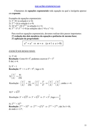 EQUAÇÕES EXPONENCIAIS

     Chamamos de equações exponenciais toda equação na qual a incógnita aparece
em expoente.

Exemplos de equações exponenciais:
1) 3x =81 (a solução é x=4)
2) 2x-5=16 (a solução é x=9)
3) 16x-42x-1-10=22x-1 (a solução é x=1)
4) 32x-1-3x-3x-1+1=0 (as soluções são x’=0 e x’’=1)

   Para resolver equações exponenciais, devemos realizar dois passos importantes:
   1º) redução dos dois membros da equação a potências de mesma base;
   2º) aplicação da propriedade:

                    a m = a n ⇒ m = n ( a ≠ 1 e a > 0)


EXERCÍCIOS RESOLVIDOS:

1) 3x=81
Resolução: Como 81=34, podemos escrever 3x = 34
E daí, x=4.

2) 9x = 1
Resolução: 9x = 1 ⇒ 9x = 90 ; logo x=0.

       x
   3    81
3)   =
   4   256
                    x              x              x      4
            3    81   3  34   3   3
Resolução :   =     ⇒   = 4 ⇒   =   ; então x = 4.
            4   256   4  4    4   4


4) 3 x = 4 27
                                              3
                                                         3
Resolução : 3 = 27 ⇒ 3 = 3 ⇒ 3 = 3 ; logo x =
                x   4      x   4   3      x   4
                                                         4

5) 23x-1 = 322x
Resolução: 23x-1 = 322x ⇒ 23x-1 = (25)2x ⇒ 23x-1 = 210x ; daí 3x-1=10,
de onde x=-1/7.




                                                                                    53
 