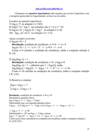 EQUAÇÕES LOGARÍTMICAS

      Chamamos de equações logarítmicas toda equação que envolve logaritmos com
a incógnita aparecendo no logaritmando, na base ou em ambos.

Exemplos de equações logarítmicas:
7) log3x =5 (a solução é x=243)
8) log(x2-1) = log 3 (as soluções são x’=-2 e x’’=2)
9) log2(x+3) + log2(x-3) = log27 (a solução é x=4)
10) logx+1(x2-x)=2 (a solução é x=-1/3)

Alguns exemplos resolvidos:
1) log3(x+5) = 2
   Resolução: condição de existência: x+5>0 => x>-5
   log3(x+5) = 2 => x+5 = 32 => x=9-5 => x=4
   Como x=4 satisfaz a condição de existência, então o conjunto solução é
S={4}.

2) log2(log4 x) = 1
   Resolução: condição de existência: x>0 e log4x>0
   log2(log4 x) = 1 ; sabemos que 1 = log2(2), então
   log2(log4x) = log2(2) => log4x = 2 => 42 = x => x=16
   Como x=16 satisfaz as condições de existência, então o conjunto solução
é S={16}.

3) Resolva o sistema:
log x + log y = 7

3. log x − 2. log y = 1

Resolução: condições de existência: x>0 e y>0
Da primeira equação temos:
log x+log y=7 => log y = 7-log x
Substituindo log y na segunda equação temos:
3.log x – 2.(7-log x)=1 => 3.log x-14+2.log x = 1 => 5.log x = 15 =>

=> log x =3 => x=103
Substituindo x= 103 em log y = 7-log x temos:
log y = 7- log 103 => log y = 7-3 => log y =4 => y=104.
Como essas raízes satisfazem as condições de existência, então o conjunto solução é
S={(103;104)}.


                                                                                      59
 