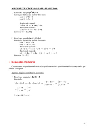 ALGUMAS EQUAÇÕES MODULARES RESOLVIDAS:

   1) Resolver a equação | x2-5x | = 6.
      Resolução: Temos que analisar dois casos:
             caso 1: x2-5x = 6
             caso 2: x2-5x = -6

            Resolvendo o caso 1:
            x2-5x-6 = 0 => x’=6 e x’’=-1.
            Resolvendo o caso 2:
            x2-5x+6 = 0 => x’=3 e x’’=2.
      Resposta: S={-1,2,3,6}


   2) Resolver a equação | x-6 | = | 3-2x |.
      Resolução: Temos que analisar dois casos:
             caso 1: x-6 = 3-2x
             caso 2: x-6 = -(3-2x)
             Resolvendo o caso 1:
             x-6 = 3-2x => x+2x = 3+6 => 3x=9 => x=3
             Resolvendo o caso 2:
             x-6 = -(3-2x) => x-2x = -3+6 => -x=3 => x=-3
      Resposta: S={-3,3}


• Inequações modulares
   Chamamos de inequações modulares as inequações nos quais aparecem módulos de expressões que
contém a incógnita.

   Algumas inequações modulares resolvidas:

   1) Resolver a inequação | -2x+6 | < 2.
      Resolução:
                                               − 2 < −2 x + 6   2 x < 6 + 2
       | - 2x + 6 | < 2 ⇒ − 2 < −2 x + 6 < 2 ⇒                ⇒             ⇒
                                               − 2 x + 6 < 2    − 2 x < 4
            2 x < 8     x < 4
       ⇒              ⇒ 
            2 x > 4     x > 2

      S = {x ∈ IR | 2<x<4}




                                                                                           62
 
