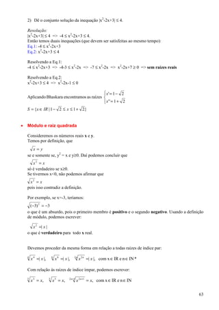 2) Dê o conjunto solução da inequação |x2-2x+3| ≤ 4.

    Resolução:
    |x2-2x+3| ≤ 4 => -4 ≤ x2-2x+3 ≤ 4.
    Então temos duais inequações (que devem ser satisfeitas ao mesmo tempo):
    Eq.1: -4 ≤ x2-2x+3
    Eq.2: x2-2x+3 ≤ 4

    Resolvendo a Eq.1:
    -4 ≤ x2-2x+3 => -4-3 ≤ x2-2x => -7 ≤ x2-2x => x2-2x+7 ≥ 0 => sem raízes reais

    Resolvendo a Eq.2:
    x2-2x+3 ≤ 4 => x2-2x-1 ≤ 0

                                              x' = 1 − 2
                                             
    Aplicando Bhaskara encontramos as raízes 
                                              x' ' = 1 + 2
                                             
    S = {x ∈ IR | 1 − 2 ≤ x ≤ 1 + 2}


•   Módulo e raiz quadrada

    Consideremos os números reais x e y.
    Temos por definição, que
       x=y
    se e somente se, y2 = x e y≥0. Daí podemos concluir que
       x2 = x
    só é verdadeiro se x≥0.
    Se tivermos x<0, não podemos afirmar que
     x2 = x
    pois isso contradiz a definição.

    Por exemplo, se x=-3, teríamos:
     (−3) 2 = −3
    o que é um absurdo, pois o primeiro membro é positivo e o segundo negativo. Usando a definição
    de módulo, podemos escrever:

       x 2 =| x |
    o que é verdadeiro para todo x real.


    Devemos proceder da mesma forma em relação a todas raízes de índice par:
    4
        x 4 =| x |,       6
                              x 6 =| x |,    2n
                                                  x 2 n =| x |, com x ∈ IR e n ∈ IN *

    Com relação às raízes de índice ímpar, podemos escrever:
                                        2 n +1
    3
        x 3 = x,      5
                          x 5 = x,               x 2 n +1 = x, com x ∈ IR e n ∈ IN


                                                                                               63
 