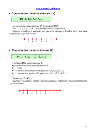 CONJUNTOS NUMÉRICOS

• Conjunto dos números naturais (IN)

            IN={0, 1, 2, 3, 4, 5,...}

  Um subconjunto importante de IN é o conjunto IN*:
  IN*={1, 2, 3, 4, 5,...} o zero foi excluído do conjunto IN.
  Podemos considerar o conjunto dos números naturais ordenados sobre uma reta,
como mostra o gráfico abaixo:




• Conjunto dos números inteiros (Z)

        Z={..., -3, -2, -1, 0, 1, 2, 3,...}

   O conjunto IN é subconjunto de Z.
   Temos também outros subconjuntos de Z:
   Z* = Z-{0}
   Z+ = conjunto dos inteiros não negativos = {0,1,2,3,4,5,...}
   Z_ = conjunto dos inteiros não positivos = {0,-1,-2,-3,-4,-5,...}

   Observe que Z+=IN.
   Podemos considerar os números inteiros ordenados sobre uma reta, conforme mostra
o gráfico abaixo:




                                                                                65
 