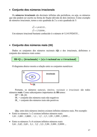 • Conjunto dos números irracionais

   Os números irracionais são decimais infinitas não periódicas, ou seja, os números
que não podem ser escrito na forma de fração (divisão de dois inteiros). Como exemplo
de números irracionais, temos a raiz quadrada de 2 e a raiz quadrada de 3:

                           2 = 1,4142135...
                           3 = 1,7320508...
   Um número irracional bastante conhecido é o número π=3,1415926535...




• Conjunto dos números reais (IR)

   Dados os conjuntos dos números racionais (Q) e dos irracionais, definimos o
conjunto dos números reais como:

     IR=Q ∪ {irracionais} = {x|x é racional ou x é irracional}

   O diagrama abaixo mostra a relação entre os conjuntos numéricos:




     Portanto, os números naturais, inteiros, racionais e irracionais são todos
números reais. Como subconjuntos importantes de IR temos:
     IR* = IR-{0}
     IR+ = conjunto dos números reais não negativos
     IR_ = conjunto dos números reais não positivos



     Obs: entre dois números inteiros existem infinitos números reais. Por exemplo:
• Entre os números 1 e 2 existem infinitos números reais:
  1,01 ; 1,001 ; 1,0001 ; 1,1 ; 1,2 ; 1,5 ; 1,99 ; 1,999 ; 1,9999 ...

• Entre os números 5 e 6 existem infinitos números reais:
  5,01 ; 5,02 ; 5,05 ; 5,1 ; 5,2 ; 5,5 ; 5,99 ; 5,999 ; 5,9999 ...

                                                                                      67
 
