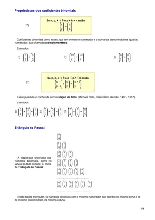 Propriedades dos coeficientes binomiais


                         Se n, p, k     e p + k = n então
        1ª)




 Coeficientes binomiais como esses, que tem o mesmo numerador e a soma dos denominadores igual ao
numerador, são chamados complementares.

 Exemplos:




                          Se n, p, k     ep    p-1   0 então
         2ª)




 Essa igualdade é conhecida como relação de Stifel (Michael Stifel, matemático alemão, 1487 - 1567).

 Exemplos:




Triângulo de Pascal




  A disposição ordenada dos
números binomiais, como na
tabela ao lado, recebe o nome
de Triângulo de Pascal




  Nesta tabela triangular, os números binomiais com o mesmo numerador são escritos na mesma linha e os
de mesmo denominador, na mesma coluna.


                                                                                                         69
 