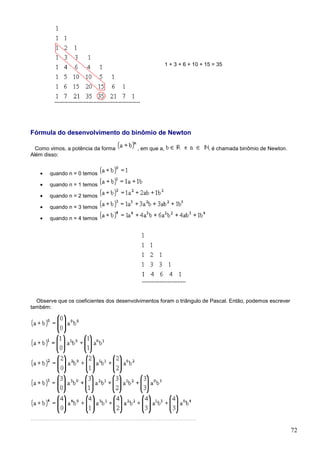 1 + 3 + 6 + 10 + 15 = 35




Fórmula do desenvolvimento do binômio de Newton

  Como vimos, a potência da forma         , em que a,                     , é chamada binômio de Newton.
Além disso:


   •   quando n = 0 temos

   •   quando n = 1 temos

   •   quando n = 2 temos

   •   quando n = 3 temos

   •   quando n = 4 temos




  Observe que os coeficientes dos desenvolvimentos foram o triângulo de Pascal. Então, podemos escrever
também:




                                                                                                           72
 