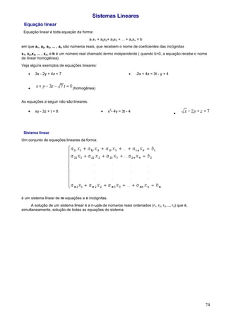 Sistemas Lineares
 Equação linear
 Equação linear é toda equação da forma:
                                         a1x1 + a2x2+ a3x3 + ... + anxn = b
em que a1, a2, a3, ... , an são números reais, que recebem o nome de coeficientes das incógnitas
x1, x2,x3, ... , xn, e b é um número real chamado termo independente ( quando b=0, a equação recebe o nome
de linear homogênea).
Veja alguns exemplos de equações lineares:

    •   3x - 2y + 4z = 7                                          •    -2x + 4z = 3t - y + 4


    •                          (homogênea)


As equações a seguir não são lineares:

    •                                           •
                                                      2
        xy - 3z + t = 8                              x - 4y = 3t - 4
                                                                                               •




 Sistema linear
Um conjunto de equações lineares da forma:




é um sistema linear de m equações e n incógnitas.
      A solução de um sistema linear é a n-upla de números reais ordenados (r1, r2, r3,..., rn) que é,
simultaneamente, solução de todas as equações do sistema.




                                                                                                         74
 