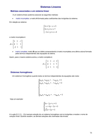 Sistemas Lineares
 Matrizes associadas a um sistema linear
    A um sistema linear podemos associar as seguintes matrizes:

    •   matriz incompleta: a matriz A formada pelos coeficientes das incógnitas do sistema.

Em relação ao sistema:




a matriz incompleta é:




    •   matriz completa: matriz B que se obtém acrescentando à matriz incompleta uma última coluna formada
        pelos termos independentes das equações do sitema.

Assim, para o mesmo sistema acima, a matriz completa é:




 Sistemas homogêneos
   Um sistema é homogêneo quando todos os termos independentes da equações são nulos:




Veja um exemplo:




A n-upla (0, 0, 0,...,0) é sempre solução de um sistema homogêneo com n incógnitas e recebe o nome de
solução trivial. Quando existem, as demais soluções são chamadas não-triviais.




                                                                                                        75
 