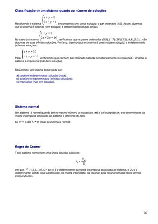 Classificação de um sistema quanto ao número de soluções


Resolvendo o sistema               , encontramos uma única solução: o par ordenado (3,5). Assim, dizemos
que o sistema é possível (tem solução) e determinado (solução única).



No caso do sistema                  , verificamos que os pares ordenados (0,8), (1,7),(2,6),(3,5),(4,4),(5,3),...são
algumas de suas infinitas soluções. Por isso, dizemos que o sistema é possível (tem solução) e indeterminado
(infinitas soluções).



Para               , verificamos que nenhum par ordenado satisfaz simultaneamente as equações. Portanto, o
sistema é impossível (não tem solução).


Resumindo, um sistema linear pode ser:

 a) possível e determinado (solução única);
 b) possível e indeterminado (infinitas soluções);
 c) impossível (não tem solução).




Sistema normal
Um sistema é normal quando tem o mesmo número de equações (m) e de incógnitas (n) e o determinante da
matriz incompleta associada ao sistema é diferente de zero.

Se m=n e det A     0, então o sistema é normal.




Regra de Cramer
Todo sistema normal tem uma única solução dada por:




em que i { 1,2,3,...,n}, D= det A é o determinante da matriz incompleta associada ao sistema, e Dxi é o
determinante obtido pela substituição, na matriz incompleta, da coluna i pela coluna formada pelos termos
independentes.




                                                                                                                 76
 