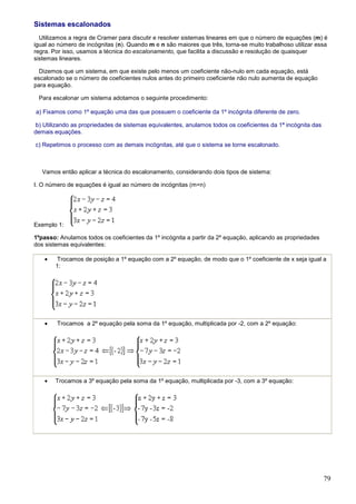 Sistemas escalonados
  Utilizamos a regra de Cramer para discutir e resolver sistemas lineares em que o número de equações (m) é
igual ao número de incógnitas (n). Quando m e n são maiores que três, torna-se muito trabalhoso utilizar essa
regra. Por isso, usamos a técnica do escalonamento, que facilita a discussão e resolução de quaisquer
sistemas lineares.

  Dizemos que um sistema, em que existe pelo menos um coeficiente não-nulo em cada equação, está
escalonado se o número de coeficientes nulos antes do primeiro coeficiente não nulo aumenta de equação
para equação.

 Para escalonar um sistema adotamos o seguinte procedimento:

a) Fixamos como 1º equação uma das que possuem o coeficiente da 1º incógnita diferente de zero.

b) Utilizando as propriedades de sistemas equivalentes, anulamos todos os coeficientes da 1ª incógnita das
demais equações.

c) Repetimos o processo com as demais incógnitas, até que o sistema se torne escalonado.



   Vamos então aplicar a técnica do escalonamento, considerando dois tipos de sistema:

I. O número de equações é igual ao número de incógnitas (m=n)




Exemplo 1:

1ºpasso: Anulamos todos os coeficientes da 1º incógnita a partir da 2º equação, aplicando as propriedades
dos sistemas equivalentes:

   •   Trocamos de posição a 1º equação com a 2º equação, de modo que o 1º coeficiente de x seja igual a
       1:




   •    Trocamos a 2º equação pela soma da 1º equação, multiplicada por -2, com a 2º equação:




   •   Trocamos a 3º equação pela soma da 1º equação, multiplicada por -3, com a 3º equação:




                                                                                                             79
 