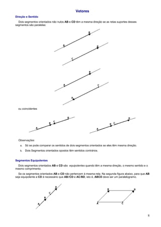 Vetores
Direção e Sentido
  Dois segmentos orientados não nulos AB e CD têm a mesma direção se as retas suportes desses
segmentos são paralelas:




  ou coincidentes




  Observações
   a.   Só se pode comparar os sentidos de dois segmentos orientados se eles têm mesma direção.
   b.   Dois Segmentos orientados opostos têm sentidos contrários.


Segmentos Equipolentes
 Dois segmentos orientados AB e CD são equipolentes quando têm a mesma direção, o mesmo sentido e o
mesmo comprimento.
  Se os segmentos orientados AB e CD não pertencem à mesma reta. Na segunda figura abaixo, para que AB
seja equipolente a CD é necessário que AB//CD e AC/BD, isto é, ABCD deve ser um paralelogramo.




                                                                                                      8
 