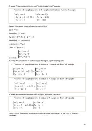 2º passo: Anulamos os coeficientes da 2º incógnita a partir da 3º equação:

    •    Trocamos a 3º equação pela soma da 2º equação, multiplicada por -1, com a 3º equação:




Agora o sistema está escalonado e podemos resolvê-lo.

-2z=-6     z=3

Substituindo z=3 em (II):

-7y - 3(3)= -2     -7y - 9 = -2   y=-1

Substituindo z=3 e y=-1 em (I):

x + 2(-1) + 3= 3     x=2

Então, x=2, y=-1 e z=3




Exemplo 2:
1º passo: Anulamos todos os coeficientes da 1º incógnita a partir da 2º equação:

    •    Trocamos a 2º equação pela soma do produto da 1º equação por -2 com a 2º equação:




    •    Trocamos a 3º equação pela soma do produto da 1º equação por -3 com a 3º equação:




2º passo: Anulamos os coeficientes da 2ª incógnita, a partir da 3º equação:

    •    Trocamos a 3ª equação pela soma do produto da 2ª equação por -1 com a 3º equação:




Dessa forma, o sistema está escalonando. Como não existe valor real de z tal que 0z=-2, o sistema é
impossível.




                                                                                                      80
 