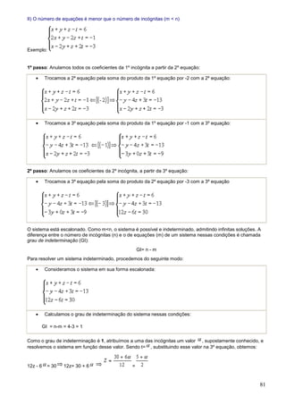 II) O número de equações é menor que o número de incógnitas (m < n)




Exemplo:


1º passo: Anulamos todos os coeficientes da 1º incógnita a partir da 2º equação:

    •     Trocamos a 2º equação pela soma do produto da 1º equação por -2 com a 2º equação:




    •     Trocamos a 3º equação pela soma do produto da 1º equação por -1 com a 3º equação:




2º passo: Anulamos os coeficientes da 2º incógnita, a partir da 3º equação:

    •     Trocamos a 3º equação pela soma do produto da 2º equação por -3 com a 3º equação




O sistema está escalonado. Como m<n, o sistema é possível e indeterminado, admitindo infinitas soluções. A
diferença entre o número de incógnitas (n) e o de equações (m) de um sistema nessas condições é chamada
grau de indeterminação (GI):
                                                    GI= n - m
Para resolver um sistema indeterminado, procedemos do seguinte modo:

    •     Consideramos o sistema em sua forma escalonada:




    •     Calculamos o grau de indeterminação do sistema nessas condições:

        GI = n-m = 4-3 = 1

Como o grau de indeterminação é 1, atribuímos a uma das incógnitas um valor , supostamente conhecido, e
resolvemos o sistema em função desse valor. Sendo t= , substituindo esse valor na 3º equação, obtemos:


12z - 6    = 30   12z= 30 + 6                   =


                                                                                                         81
 