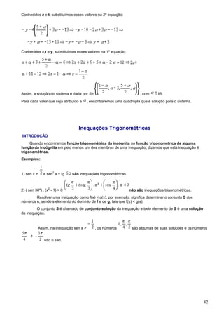 Conhecidos z e t, substituímos esses valores na 2º equação:




Conhecidos z,t e y, substituímos esses valores na 1º equação:




Assim, a solução do sistema é dada por S=                                , com     IR.

Para cada valor que seja atribuído a       , encontraremos uma quádrupla que é solução para o sistema.




                                    Inequações Trigonométricas
INTRODUÇÃO
     Quando encontramos função trigonométrica da incógnita ou função trigonométrica de alguma
função da incógnita em pelo menos um dos membros de uma inequação, dizemos que esta inequação é
trigonométrica.
Exemplos:


                      2
1) sen x >      e sen x + tg   2 são inequações trigonométricas.


                  2
2) ( sen 30º) . (x - 1) > 0                                        não são inequações trigonométricas.
        Resolver uma inequação como f(x) < g(x), por exemplo, significa determinar o conjunto S dos
números s, sendo s elemento do domínio de f e de g, tais que f(s) < g(s).
         O conjunto S é chamado de conjunto solução da inequação e todo elemento de S é uma solução
da inequação.


             Assim, na inequação sen x >       , os números         são algumas de suas soluções e os números


                não o são.




                                                                                                          82
 