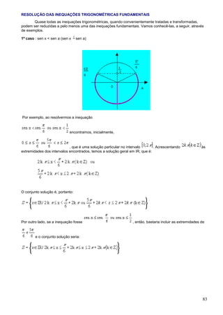 RESOLUÇÃO DAS INEQUAÇÕES TRIGONOMÉTRICAS FUNDAMENTAIS
       Quase todas as inequações trigonométricas, quando convenientemente tratadas e transformadas,
podem ser reduzidas a pelo menos uma das inequações fundamentais. Vamos conhecê-las, a seguir, através
de exemplos.

1º caso : sen x < sen a (sen x    sen a)




Por exemplo, ao resolvermos a inequação


                             encontramos, inicialmente,


                            , que é uma solução particular no intervalo      . Acrescentando              às
extremidades dos intervalos encontrados, temos a solução geral em IR, que é:




O conjunto solução é, portanto:




Por outro lado, se a inequação fosse                            , então, bastaria incluir as extremidades de


        e o conjunto solução seria:




                                                                                                           83
 