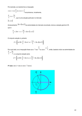Por exemplo, ao resolvermos a inequação


                               encontramos, inicialmente,


               , que é uma solução particular no intervalo

         .

Acrescentando                   às extremidades do intervalo encontrado, temos a solução geral em IR,
que é:




O conjunto solução é, portanto:




Por outro lado, se a inequação fosse cos x      cos    ou cos x     , então, bastaria incluir as extremidades de


             e o conjunto solução seria:




4º caso: cos x > cos a ( cos x      cos a)




                                                                                                               85
 