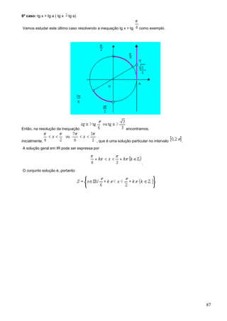 6º caso: tg x > tg a ( tg x   tg a)


Vamos estudar este último caso resolvendo a inequação tg x > tg    como exemplo.




Então, na resolução da inequação                           encontramos,


inicialmente,                             , que é uma solução particular no intervalo   .
A solução geral em IR pode ser expressa por


                                                                    .
O conjunto solução é, portanto:




                                                                                            87
 