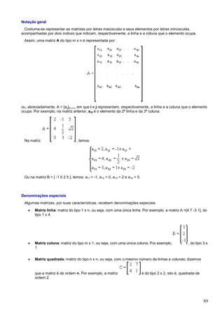 Notação geral
  Costuma-se representar as matrizes por letras maiúsculas e seus elementos por letras minúsculas,
acompanhadas por dois índices que indicam, respectivamente, a linha e a coluna que o elemento ocupa.
 Assim, uma matriz A do tipo m x n é representada por:




ou, abreviadamente, A = [aij]m x n, em que i e j representam, respectivamente, a linha e a coluna que o elemento
ocupa. Por exemplo, na matriz anterior, a23 é o elemento da 2ª linha e da 3ª coluna.




 Na matriz                        , temos:




 Ou na matriz B = [ -1 0 2 5 ], temos: a11 = -1, a12 = 0, a13 = 2 e a14 = 5.



Denominações especiais
 Algumas matrizes, por suas características, recebem denominações especiais.
    •   Matriz linha: matriz do tipo 1 x n, ou seja, com uma única linha. Por exemplo, a matriz A =[4 7 -3 1], do
        tipo 1 x 4.




    •   Matriz coluna: matriz do tipo m x 1, ou seja, com uma única coluna. Por exemplo,                   , do tipo 3 x
        1


    •   Matriz quadrada: matriz do tipo n x n, ou seja, com o mesmo número de linhas e colunas; dizemos


        que a matriz é de ordem n. Por exemplo, a matriz                       é do tipo 2 x 2, isto é, quadrada de
        ordem 2.




                                                                                                                      89
 