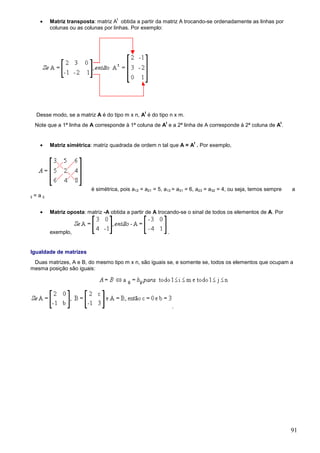 •
                                           t
               Matriz transposta: matriz A obtida a partir da matriz A trocando-se ordenadamente as linhas por
               colunas ou as colunas por linhas. Por exemplo:




                                                       t
      Desse modo, se a matriz A é do tipo m x n, A é do tipo n x m.
                                                                t                                                  t
     Note que a 1ª linha de A corresponde à 1ª coluna de A e a 2ª linha de A corresponde à 2ª coluna de A .


        •
                                                                             t
               Matriz simétrica: matriz quadrada de ordem n tal que A = A . Por exemplo,




                                é simétrica, pois a12 = a21 = 5, a13 = a31 = 6, a23 = a32 = 4, ou seja, temos sempre   a
ij   = a ij.


        •      Matriz oposta: matriz -A obtida a partir de A trocando-se o sinal de todos os elementos de A. Por


               exemplo,                                             .


Igualdade de matrizes
 Duas matrizes, A e B, do mesmo tipo m x n, são iguais se, e somente se, todos os elementos que ocupam a
mesma posição são iguais:




                                                                        .




                                                                                                                       91
 