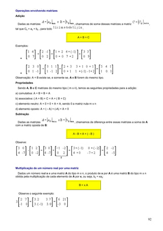 Operações envolvendo matrizes
Adição

  Dadas as matrizes                             , chamamos de soma dessas matrizes a matriz                ,
tal que Cij = aij + bij , para todo                    :


                                                  A+B=C


Exemplos:



    •




    •
Observação: A + B existe se, e somente se, A e B forem do mesmo tipo.
Propriedades
  Sendo A, B e C matrizes do mesmo tipo ( m x n), temos as seguintes propriedades para a adição:
a) comutativa: A + B = B + A
b) associativa: ( A + B) + C = A + ( B + C)
c) elemento neutro: A + 0 = 0 + A = A, sendo 0 a matriz nula m x n
d) elemento oposto: A + ( - A) = (-A) + A = 0
Subtração

  Dadas as matrizes                             , chamamos de diferença entre essas matrizes a soma de A
com a matriz oposta de B:


                                                A-B=A+(-B)


Observe:




Multiplicação de um número real por uma matriz
 Dados um número real x e uma matriz A do tipo m x n, o produto de x por A é uma matriz B do tipo m x n
obtida pela multiplicação de cada elemento de A por x, ou seja, bij = xaij:


                                                    B = x.A


  Observe o seguinte exemplo:




                                                                                                           92
 