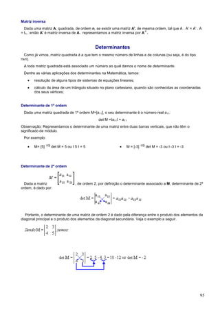 Matriz inversa
  Dada uma matriz A, quadrada, de ordem n, se existir uma matriz A', de mesma ordem, tal que A . A' = A' . A
                                                                            -1
= In , então A' é matriz inversa de A . representamos a matriz inversa por A .



                                            Determinantes
  Como já vimos, matriz quadrada é a que tem o mesmo número de linhas e de colunas (ou seja, é do tipo
nxn).
 A toda matriz quadrada está associado um número ao qual damos o nome de determinante.
 Dentre as várias aplicações dos determinantes na Matemática, temos:
   •   resolução de alguns tipos de sistemas de equações lineares;
   •   cálculo da área de um triângulo situado no plano cartesiano, quando são conhecidas as coordenadas
       dos seus vértices;


Determinante de 1ª ordem
 Dada uma matriz quadrada de 1ª ordem M=[a11], o seu determinante é o número real a11:
                                              det M =Ia11I = a11
Observação: Representamos o determinante de uma matriz entre duas barras verticais, que não têm o
significado de módulo.
 Por exemplo:

   •   M= [5]     det M = 5 ou I 5 I = 5                   •   M = [-3]   det M = -3 ou I -3 I = -3




Determinante de 2ª ordem



  Dada a matriz                  , de ordem 2, por definição o determinante associado a M, determinante de 2ª
ordem, é dado por:




   Portanto, o determinante de uma matriz de ordem 2 é dado pela diferença entre o produto dos elementos da
diagonal principal e o produto dos elementos da diagonal secundária. Veja o exemplo a seguir.




                                                                                                           95
 