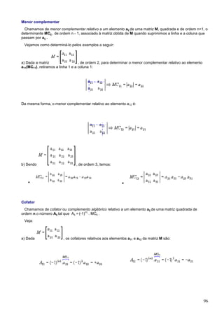 Menor complementar
 Chamamos de menor complementar relativo a um elemento aij de uma matriz M, quadrada e de ordem n>1, o
determinante MCij , de ordem n - 1, associado à matriz obtida de M quando suprimimos a linha e a coluna que
passam por aij .
 Vejamos como determiná-lo pelos exemplos a seguir:



a) Dada a matriz                   , de ordem 2, para determinar o menor complementar relativo ao elemento
a11(MC11), retiramos a linha 1 e a coluna 1:




Da mesma forma, o menor complementar relativo ao elemento a12 é:




b) Sendo                        , de ordem 3, temos:



   •                                                       •




Cofator
  Chamamos de cofator ou complemento algébrico relativo a um elemento aij de uma matriz quadrada de
                                       i+j
ordem n o número Aij tal que Aij = (-1) . MCij .
 Veja:



a) Dada                 , os cofatores relativos aos elementos a11 e a12 da matriz M são:




                                                                                                             96
 