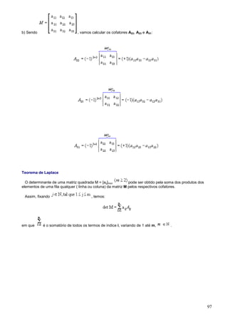 b) Sendo                        , vamos calcular os cofatores A22, A23 e A31:




Teorema de Laplace

  O determinante de uma matriz quadrada M = [aij]mxn          pode ser obtido pela soma dos produtos dos
elementos de uma fila qualquer ( linha ou coluna) da matriz M pelos respectivos cofatores.

 Assim, fixando                         , temos:




em que      é o somatório de todos os termos de índice i, variando de 1 até m,      .




                                                                                                           97
 