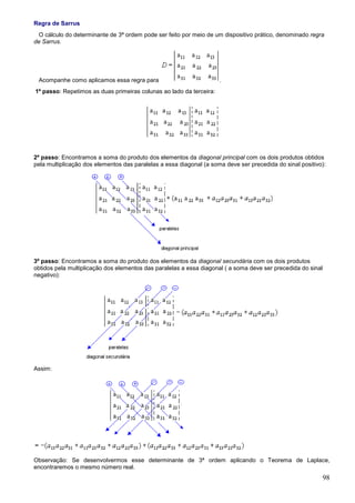 Regra de Sarrus
 O cálculo do determinante de 3ª ordem pode ser feito por meio de um dispositivo prático, denominado regra
de Sarrus.




 Acompanhe como aplicamos essa regra para                            .
1º passo: Repetimos as duas primeiras colunas ao lado da terceira:




2º passo: Encontramos a soma do produto dos elementos da diagonal principal com os dois produtos obtidos
pela multiplicação dos elementos das paralelas a essa diagonal (a soma deve ser precedida do sinal positivo):




3º passo: Encontramos a soma do produto dos elementos da diagonal secundária com os dois produtos
obtidos pela multiplicação dos elementos das paralelas a essa diagonal ( a soma deve ser precedida do sinal
negativo):




Assim:




Observação: Se desenvolvermos esse determinante de 3ª ordem aplicando o Teorema de Laplace,
encontraremos o mesmo número real.
                                                                                                              98
 