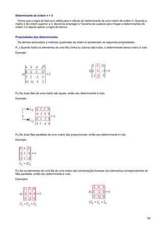 Determinante de ordem n > 3
  Vimos que a regra de Sarrus é válida para o cálculo do determinante de uma matriz de ordem 3. Quando a
matriz é de ordem superior a 3, devemos empregar o Teorema de Laplace para chegar a determinantes de
ordem 3 e depois aplicar a regra de Sarrus.


Propriedades dos determinantes
 Os demais associados a matrizes quadradas de ordem n apresentam as seguintes propriedades:
P1 ) Quando todos os elementos de uma fila ( linha ou coluna) são nulos, o determinante dessa matriz é nulo.
Exemplo:




P2) Se duas filas de uma matriz são iguais, então seu determinante é nulo.
Exemplo:




P3) Se duas filas paralelas de uma matriz são proporcionais, então seu determinante é nulo.
Exemplo:




P4) Se os elementos de uma fila de uma matriz são combinações lineares dos elementos correspondentes de
filas paralelas, então seu determinante é nulo.
Exemplos:




                                                                                                           99
 