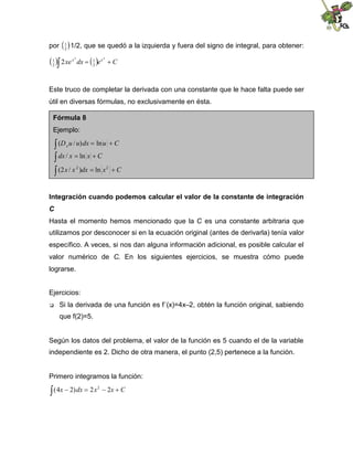 por    que se quedó a la izquierda y fuera del signo de integral, para obtener:
       1
       2
         1/2,

2 xe x dx x
 2 
 1
            2
              1
              2
                e
                        2
                            C



Este truco de completar la derivada con una constante que le hace falta puede ser
útil en diversas fórmulas, no exclusivamente en ésta.

 Fórmula 8
 Ejemplo:

     u / u) dx ln u C
    (D  x


     / x ln x C
    dx

    x / x )dx ln x C
                2           2
    (2


Integración cuando podemos calcular el valor de la constante de integración
C
Hasta el momento hemos mencionado que la C es una constante arbitraria que
utilizamos por desconocer si en la ecuación original (antes de derivarla) tenía valor
específico. A veces, si nos dan alguna información adicional, es posible calcular el
valor numérico de C. En los siguientes ejercicios, se muestra cómo puede
lograrse.


Ejercicios:
     Si la derivada de una función es f´(x)=4x–2, obtén la función original, sabiendo
      que f(2)=5.


Según los datos del problema, el valor de la función es 5 cuando el de la variable
independiente es 2. Dicho de otra manera, el punto (2,5) pertenece a la función.


Primero integramos la función:

x 2) dx 2 x          x
                         2 C
                    2
(4
 