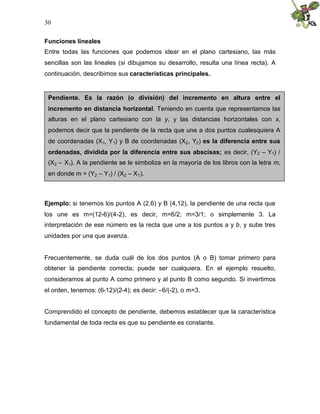 30


Funciones lineales
Entre todas las funciones que podemos idear en el plano cartesiano, las más
sencillas son las lineales (si dibujamos su desarrollo, resulta una línea recta). A
continuación, describimos sus características principales.


 Pendiente. Es la razón (o división) del incremento en altura entre el
 incremento en distancia horizontal. Teniendo en cuenta que representamos las
 alturas en el plano cartesiano con la y, y las distancias horizontales con x,
 podemos decir que la pendiente de la recta que une a dos puntos cualesquiera A
 de coordenadas (X1, Y1) y B de coordenadas (X2 , Y2 ) es la diferencia entre sus
 ordenadas, dividida por la diferencia entre sus abscisas; es decir, (Y2 – Y1) /
 (X2 – X1). A la pendiente se le simboliza en la mayoría de los libros con la letra m,
 en donde m = (Y2 – Y1) / (X2 – X1 ).



Ejemplo: si tenemos los puntos A (2,6) y B (4,12), la pendiente de una recta que
los une es m=(12-6)/(4-2), es decir, m=6/2; m=3/1; o simplemente 3. La
interpretación de ese número es la recta que une a los puntos a y b, y sube tres
unidades por una que avanza.


Frecuentemente, se duda cuál de los dos puntos (A o B) tomar primero para
obtener la pendiente correcta; puede ser cualquiera. En el ejemplo resuelto,
consideramos al punto A como primero y al punto B como segundo. Si invertimos
el orden, tenemos: (6-12)/(2-4); es decir: –6/(-2), o m=3.


Comprendido el concepto de pendiente, debemos establecer que la característica
fundamental de toda recta es que su pendiente es constante.
 