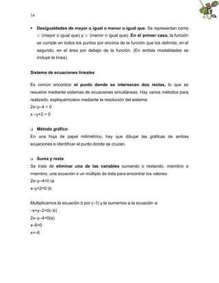 34


 Desigualdades de mayor o igual o menor o igual que. Se representan como
     (mayor o igual que) y (menor o igual que). En el primer caso, la función
     se cumple en todos los puntos por encima de la función que los delimita; en el
     segundo, en el área por debajo de la función. (En ambas modalidades se
     incluye la línea).


Sistema de ecuaciones lineales

Es común encontrar el punto donde se intersecan dos rectas, lo que se
resuelve mediante sistemas de ecuaciones simultáneas. Hay varios métodos para
realizarlo, expliquémoslos mediante la resolución del sistema:
2x–y–4 = 0
x –y+2 = 0


    Método gráfico
En una hoja de papel milimétrico, hay que dibujar las gráficas de ambas
ecuaciones e identificar el punto donde se cruzan.


    Suma y resta
Se trata de eliminar una de las variables sumando o restando, miembro a
miembro, una ecuación o un múltiplo de ésta para encontrar los valores:
2x–y–4=0 (a
x–y+2=0 (b


Multiplicamos la ecuación b por (–1) y la sumamos a la ecuación a:
–x+y–2=0(–b)
2x–y–4=0(a)
x–6=0
x=–6
 