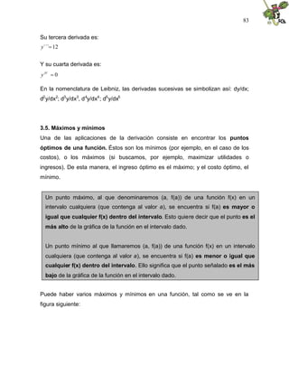 83


Su tercera derivada es:
y´´´12


Y su cuarta derivada es:
y IV 0

En la nomenclatura de Leibniz, las derivadas sucesivas se simbolizan así: dy/dx;
d2 y/dx2; d3 y/dx3, d 4y/dx4 ; d5 y/dx5




3.5. Máximos y mínimos
Una de las aplicaciones de la derivación consiste en encontrar los puntos
óptimos de una función. Éstos son los mínimos (por ejemplo, en el caso de los
costos), o los máximos (si buscamos, por ejemplo, maximizar utilidades o
ingresos). De esta manera, el ingreso óptimo es el máximo; y el costo óptimo, el
mínimo.


  Un punto máximo, al que denominaremos (a, f(a)) de una función f(x) en un
  intervalo cualquiera (que contenga al valor a), se encuentra si f(a) es mayor o
  igual que cualquier f(x) dentro del intervalo. Esto quiere decir que el punto es el
  más alto de la gráfica de la función en el intervalo dado.


  Un punto mínimo al que llamaremos (a, f(a)) de una función f(x) en un intervalo
  cualquiera (que contenga al valor a), se encuentra si f(a) es menor o igual que
  cualquier f(x) dentro del intervalo. Ello significa que el punto señalado es el más
  bajo de la gráfica de la función en el intervalo dado.


Puede haber varios máximos y mínimos en una función, tal como se ve en la
figura siguiente:
 