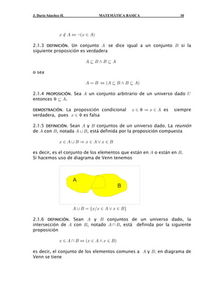 J. Darío Sánchez H.                MATEMÁTICA BASICA                    10




                B Â E Í caB − Eb

2.1.3 DEFINICIÓN. Un conjunto E se dice igual a un conjunto F si la
siguiente proposición es verdadera

                            E§F•F §E
                                 

o sea

                            E œ F Í aE § F • F § E b
                                              

2.1.4 PROPOSICIÓN. Sea E un conjunto arbitrario de un universo dado Y
entonces F § E.
           

DEMOSTRACIÓN. La proposición condicional           B − F Ê B − E es   siempre
verdadera, pues B − F es falsa

2.1.5 DEFINICIÓN. Sean E y F conjuntos de un universo dado. La reunión
de E con F , notada E  F , está definida por la proposición compuesta

                B−EF ÊB−E”B−F

es decir, es el conjunto de los elementos que están en E o están en F.
Si hacemos uso de diagrama de Venn tenemos




                      A
                                               B



                      E  F œ eBÎB − E ” B − F f

2.1.6 DEFINICIÓN. Sean E y F conjuntos de un universo dado, la
intersección de E con F , notado E  F , está definida por la siguiente
proposición

                B − E  F Í aB − E • B − F b

es decir, el conjunto de los elementos comunes a E y F ; en diagrama de
Venn se tiene
 
