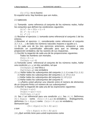 J. Darío Sánchez H.              MATEMÁTICA BASICA                        15


      abB − Y baB no es buenob
En español sería: Hay hombres que son malos.

2.3 EJERCICIOS

a"b Tomando como referencia al conjunto de los números reales, hallar
los conjuntos que definen las condiciones siguientes
         a+b aB#  )B  "&baB  "b œ !
         a,b B#  &B  "&   !
         a- b B#  #
a#b Resolver el ejercicio a"b tomando como referencial el conjunto ™ de los
enteros.
a$b Resolver el ejercicio a"b considerando como referencial el conjunto
Ö'ß (ß )ß *ß á × de todos los números naturales mayores o iguales a '.
a%b En cada uno de los tres ejercicios anteriores, anteponer a cada
condición un cuantificador adecuado para que se obtenga una
proposición verdadera; dar las razones de sus respuestas.
a&b Escribir la negación de cada una de las proposiciones siguientes:
         Todos los hombres son mortales.
         aaBbaB  ! œ Bb
         abBbaaCbaB  C  !b
a'b Tomando como referencial al conjunto de los números reales, hallar
una condición :aBß C b en dos variables, tal que
         abBbaaCba:aBß C bb sea falsa y
         aaCbabBba:aBß C bb sea verdadera
a(b a+b Hallar todos los subconjuntos del conjunto Ö"ß #ß $× o sea T aÖ"ß #ß $×b
    a,b Hallar todos los subconjuntos del conjunto Ö"ß #× (T aÖ"Þ#×b)
    a- b Hallar todos los subconjuntos del conjunto Ö"× (T aÖ"×b)
    a. b Hallar todos los subconjuntos del conjunto F.
     a/b ¿Podría usted adivinar una relación entre el número de elementos
de un conjunto finito y el número de sus subconjuntos?
a)b Escribir la negación de cada una de las expresiones siguientes:
         aaBba:aBb Ê ; aBbb
         aaBb:aBb Ê a; aBb ” <aBbb
         abBbaaD ba:aBß D b • ; aD bb
a*b Sea W un referencial para una condición :aBb. Sea E © W . Definimos
aaB − Eba:aBbb como aaBbaB − E Ê :aBb es verdaderab. Análogamente,
definimos abB − Eba:aBbb como abBbaB − E • :aBb es verdaderab.
Demuestre que
                 caaB − Eba:aBbb Í abB − Ebac:aBb b
y que
                cabB − Eba:aBbb Í aaB − Ebac:aBbb
a"!b ¿Qué sentido tiene para usted expresiones como
 